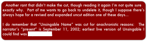 Another rant that didn’t make the cut, though reading it again I’m not quite sure exactly why.  Part of me wants to go back to undelete it, though I suppose there’s always hope for a revised and expanded uncut edition one of these days...

I do remember that “Unsingable Name” was cut for anachronistic reasons:  The narrator’s “present” is September 11, 2002; earliest live version of Unsingable I could find was September 26.